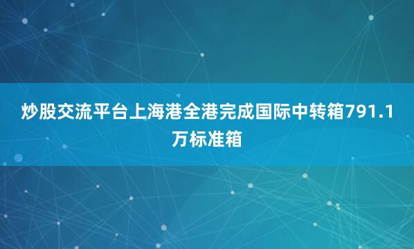炒股交流平台上海港全港完成国际中转箱791.1万标准箱