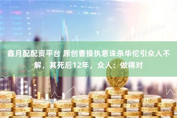 鑫月配配资平台 原创曹操执意诛杀华佗引众人不解，其死后12年，众人：做得对