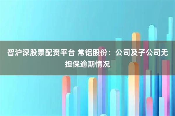智沪深股票配资平台 常铝股份：公司及子公司无担保逾期情况