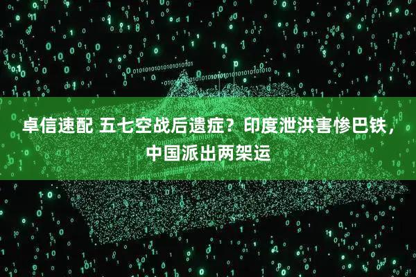 卓信速配 五七空战后遗症？印度泄洪害惨巴铁，中国派出两架运