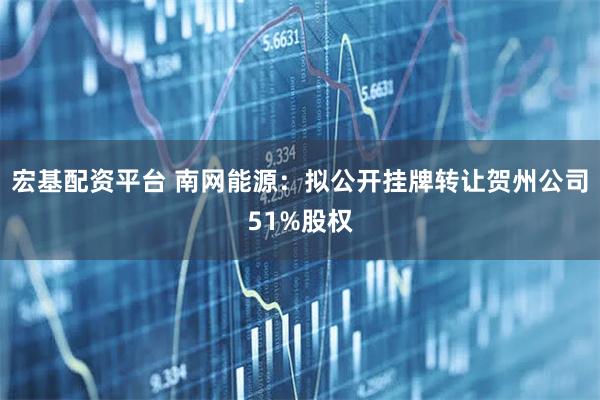 宏基配资平台 南网能源：拟公开挂牌转让贺州公司51%股权