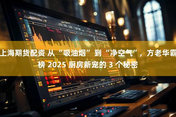 上海期货配资 从 “吸油烟” 到 “净空气”，方老华霸榜 2025 厨房新宠的 3 个秘密