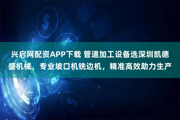 兴启网配资APP下载 管道加工设备选深圳凯德盛机械，专业坡口机铣边机，精准高效助力生产