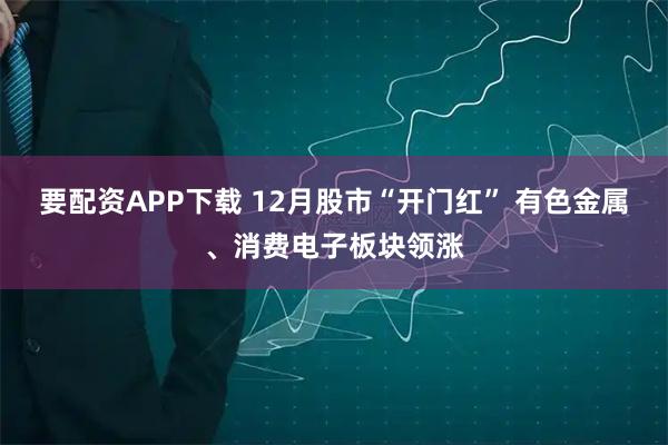 要配资APP下载 12月股市“开门红” 有色金属、消费电子板块领涨