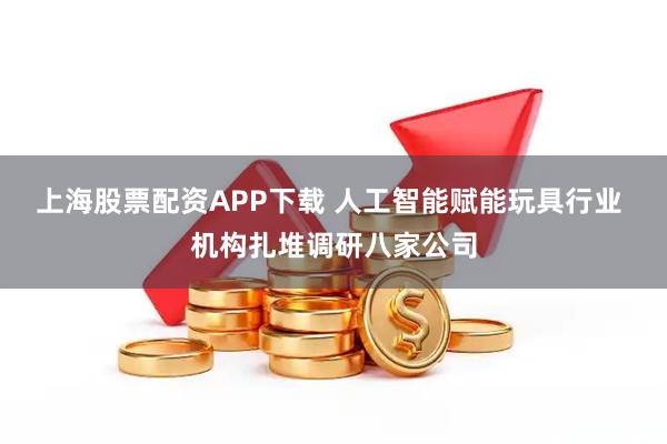 上海股票配资APP下载 人工智能赋能玩具行业 机构扎堆调研八家公司
