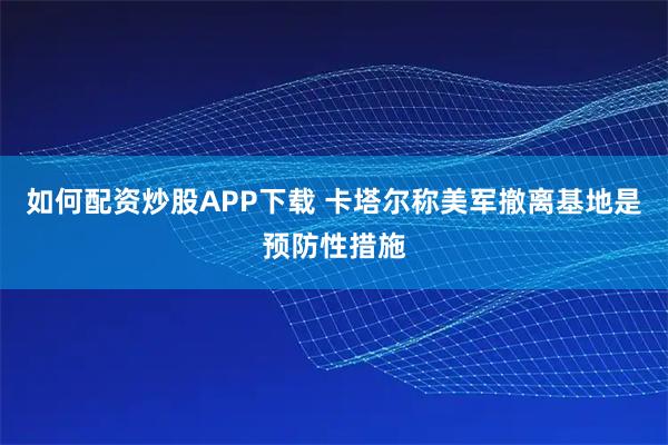 如何配资炒股APP下载 卡塔尔称美军撤离基地是预防性措施