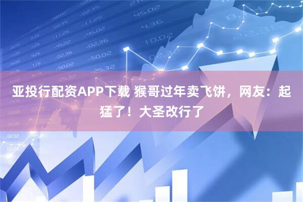 亚投行配资APP下载 猴哥过年卖飞饼，网友：起猛了！大圣改行了