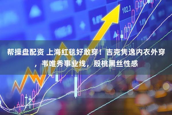 帮操盘配资 上海红毯好敢穿！吉克隽逸内衣外穿，韦唯秀事业线，殷桃黑丝性感