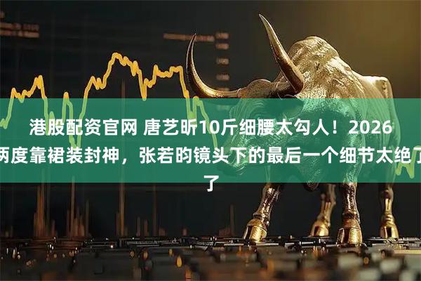 港股配资官网 唐艺昕10斤细腰太勾人!2026两度靠裙装封神,张若昀镜头下的最后一个细节太绝了
