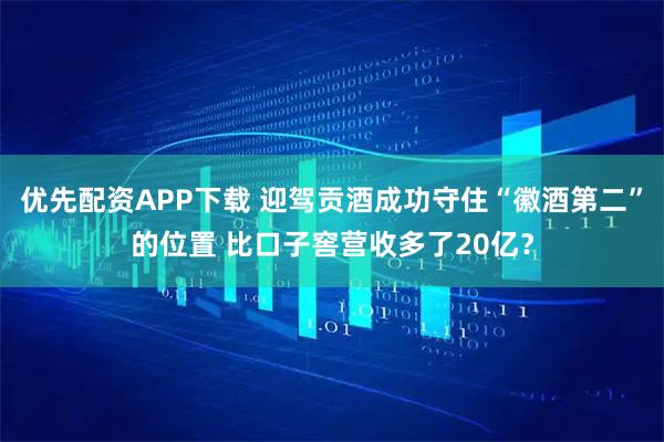 优先配资APP下载 迎驾贡酒成功守住“徽酒第二”的位置 比口子窖营收多了20亿?