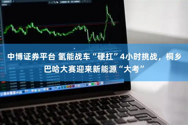 中博证券平台 氢能战车“硬扛”4小时挑战，桐乡巴哈大赛迎来新能源“大考”