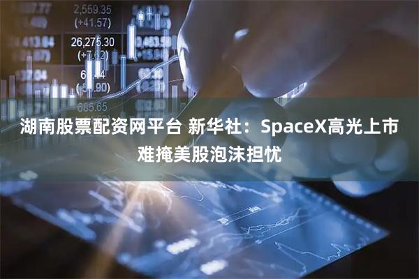 湖南股票配资网平台 新华社：SpaceX高光上市难掩美股泡沫担忧